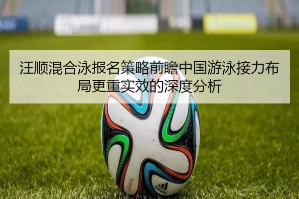 汪顺混合泳报名策略前瞻中国游泳接力布局更重实效的深度分析